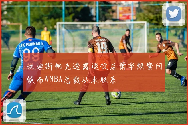 坎迪斯帕克透露退役后萧华频繁问候而WNBA总裁从未联系