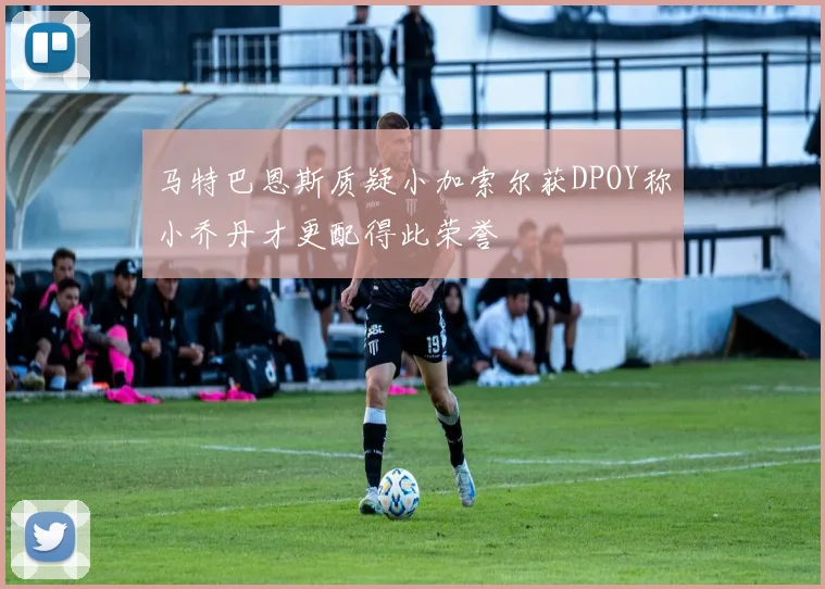马特巴恩斯质疑小加索尔获DPOY称小乔丹才更配得此荣誉