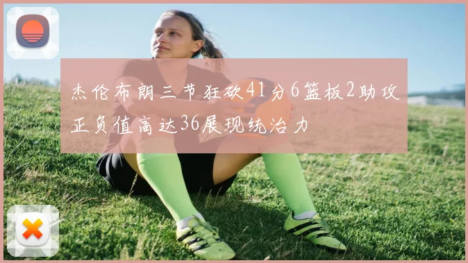 杰伦布朗三节狂砍41分6篮板2助攻正负值高达36展现统治力