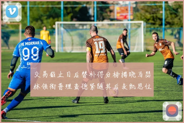交易截止日后替补得分榜揭晓马瑟林领衔普理查德紧随其后麦凯恩位列第三