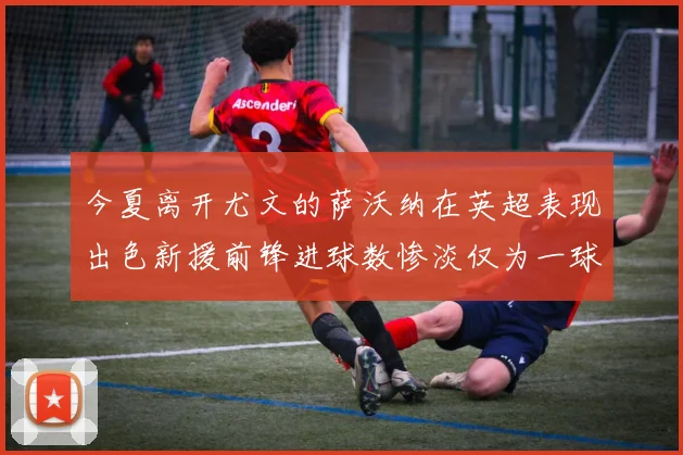 今夏离开尤文的萨沃纳在英超表现出色新援前锋进球数惨淡仅为一球