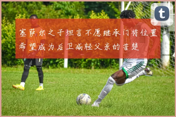 塞萨尔之子坦言不愿继承门将位置希望成为后卫减轻父亲的苦楚