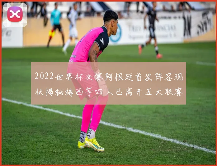 2022世界杯决赛阿根廷首发阵容现状揭秘梅西等四人已离开五大联赛