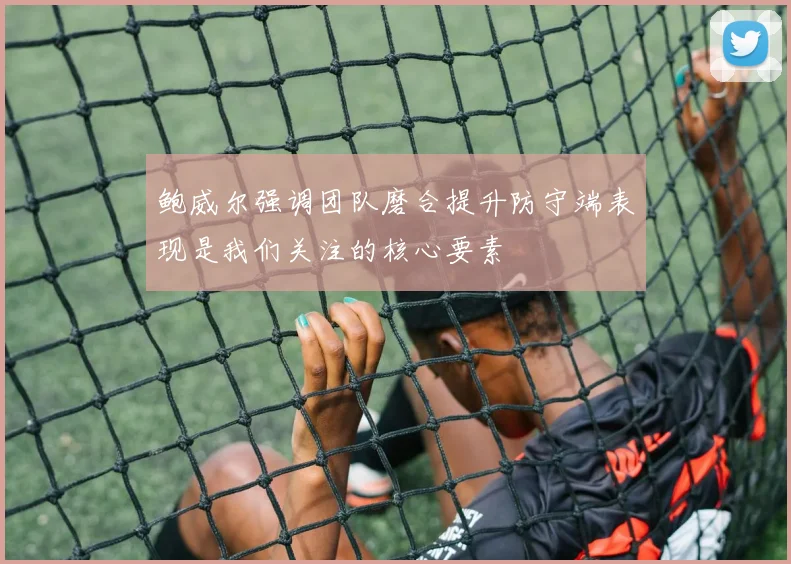 鲍威尔强调团队磨合提升防守端表现是我们关注的核心要素