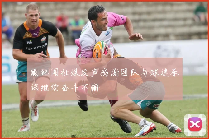 蒯纪闻社媒发声感谢团队与球迷承诺继续奋斗不懈