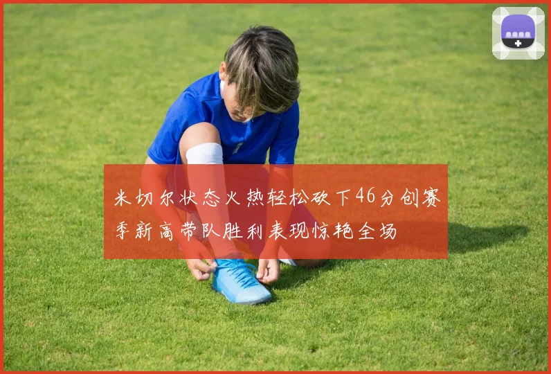 米切尔状态火热轻松砍下46分创赛季新高带队胜利表现惊艳全场