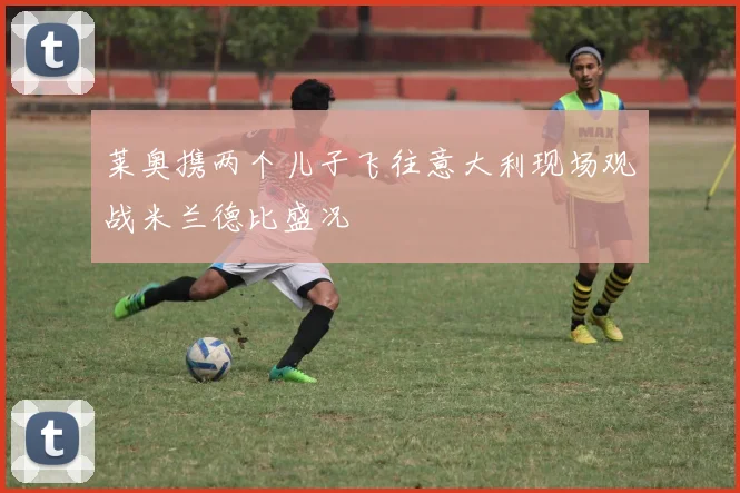 莱奥携两个儿子飞往意大利现场观战米兰德比盛况