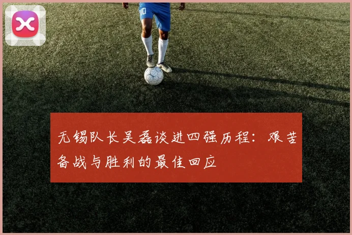 无锡队长吴磊谈进四强历程：艰苦备战与胜利的最佳回应