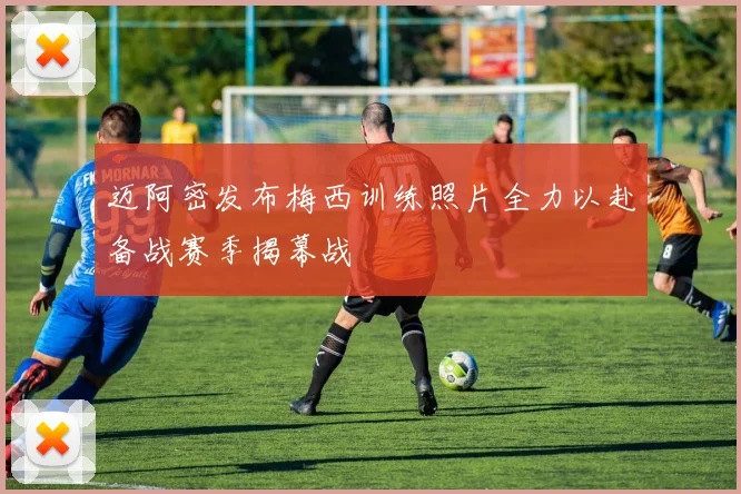 迈阿密发布梅西训练照片全力以赴备战赛季揭幕战