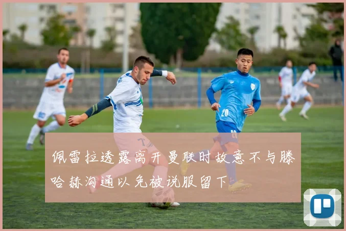佩雷拉透露离开曼联时故意不与滕哈赫沟通以免被说服留下