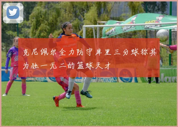 克尼佩尔全力防守库里三分球称其为独一无二的篮球天才