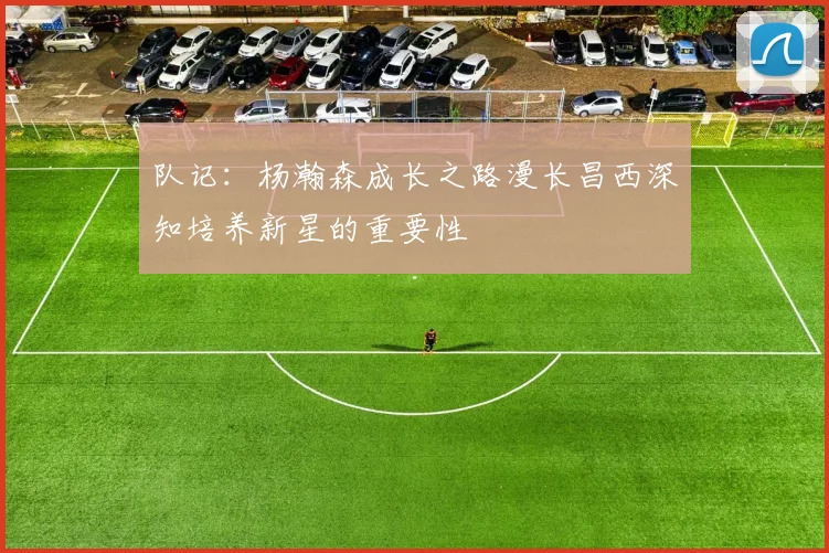 队记：杨瀚森成长之路漫长昌西深知培养新星的重要性