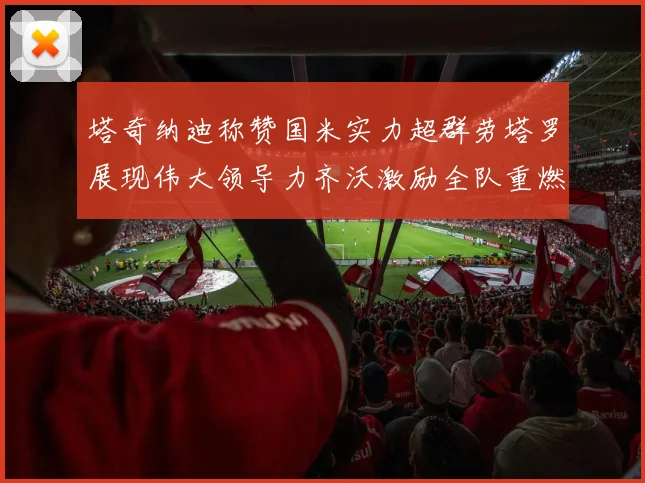 塔奇纳迪称赞国米实力超群劳塔罗展现伟大领导力齐沃激励全队重燃斗志