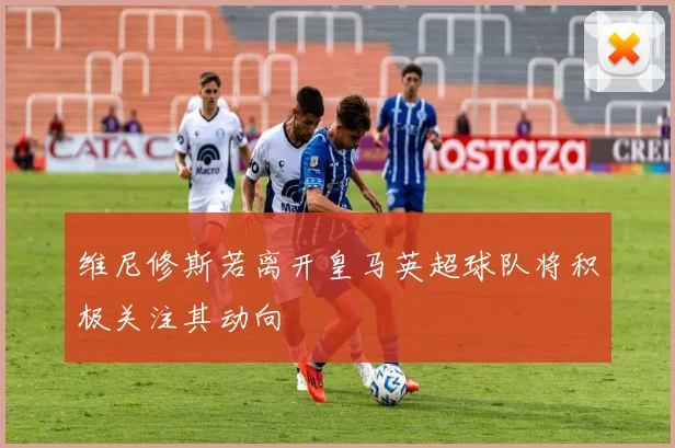 维尼修斯若离开皇马英超球队将积极关注其动向