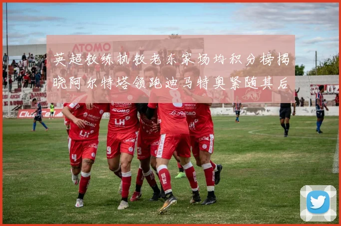 英超教练执教老东家场均积分榜揭晓阿尔特塔领跑迪马特奥紧随其后