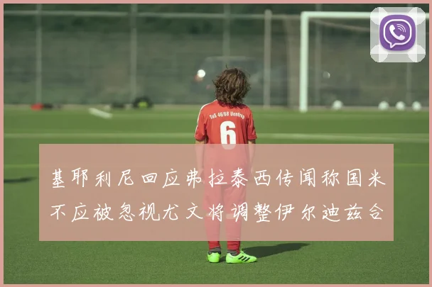 基耶利尼回应弗拉泰西传闻称国米不应被忽视尤文将调整伊尔迪兹合同内容