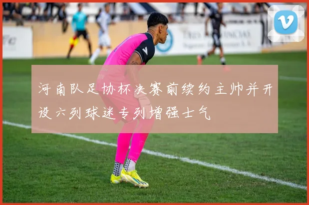 河南队足协杯决赛前续约主帅并开设六列球迷专列增强士气